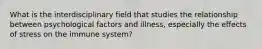 What is the interdisciplinary field that studies the relationship between psychological factors and illness, especially the effects of stress on the immune system?