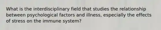 What is the interdisciplinary field that studies the relationship between psychological factors and illness, especially the <a href='https://www.questionai.com/knowledge/k4QbjAzLl7-effects-of-stress' class='anchor-knowledge'>effects of stress</a> on the immune system?