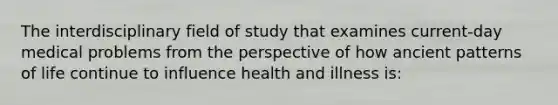 The interdisciplinary field of study that examines current-day medical problems from the perspective of how ancient patterns of life continue to influence health and illness is: