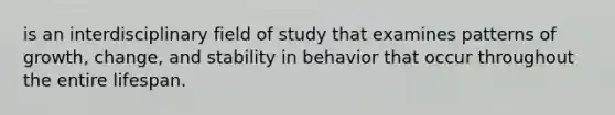 is an interdisciplinary field of study that examines patterns of growth, change, and stability in behavior that occur throughout the entire lifespan.