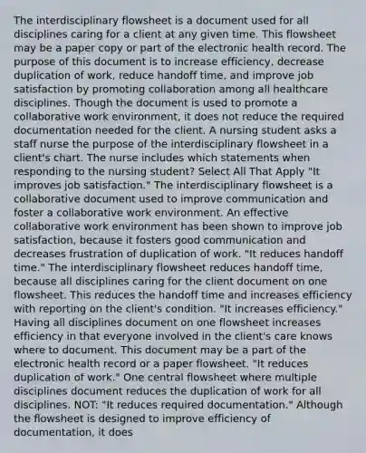 The interdisciplinary flowsheet is a document used for all disciplines caring for a client at any given time. This flowsheet may be a paper copy or part of the electronic health record. The purpose of this document is to increase efficiency, decrease duplication of work, reduce handoff time, and improve job satisfaction by promoting collaboration among all healthcare disciplines. Though the document is used to promote a collaborative work environment, it does not reduce the required documentation needed for the client. A nursing student asks a staff nurse the purpose of the interdisciplinary flowsheet in a client's chart. The nurse includes which statements when responding to the nursing student? Select All That Apply "It improves job satisfaction." The interdisciplinary flowsheet is a collaborative document used to improve communication and foster a collaborative work environment. An effective collaborative work environment has been shown to improve job satisfaction, because it fosters good communication and decreases frustration of duplication of work. "It reduces handoff time." The interdisciplinary flowsheet reduces handoff time, because all disciplines caring for the client document on one flowsheet. This reduces the handoff time and increases efficiency with reporting on the client's condition. "It increases efficiency." Having all disciplines document on one flowsheet increases efficiency in that everyone involved in the client's care knows where to document. This document may be a part of the electronic health record or a paper flowsheet. "It reduces duplication of work." One central flowsheet where multiple disciplines document reduces the duplication of work for all disciplines. NOT: "It reduces required documentation." Although the flowsheet is designed to improve efficiency of documentation, it does