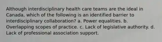 Although interdisciplinary health care teams are the ideal in Canada, which of the following is an identified barrier to interdisciplinary collaboration? a. Power equalities. b. Overlapping scopes of practice. c. Lack of legislative authority. d. Lack of professional association support.