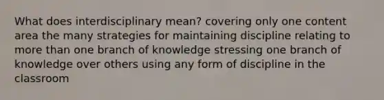 What does interdisciplinary mean? covering only one content area the many strategies for maintaining discipline relating to more than one branch of knowledge stressing one branch of knowledge over others using any form of discipline in the classroom