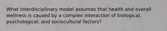 What interdisciplinary model assumes that health and overall wellness is caused by a complex interaction of biological, psychological, and sociocultural factors?