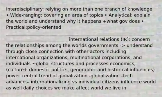 Interdisciplinary: relying on <a href='https://www.questionai.com/knowledge/keWHlEPx42-more-than' class='anchor-knowledge'>more than</a> one branch of knowledge • Wide-ranging: covering an area of topics • Analytical: explain the world and understand why it happens +what gov does • Practical:policy-oriented ____________________________________________________________________________________________ international relations (IR): concern the relationships among the worlds governments -> understand through close connection with other actors including international organizations, multinational corporations, and individuals ~global structures and processes economics, (culture+ <a href='https://www.questionai.com/knowledge/kK1ay3mkeJ-domestic-politics' class='anchor-knowledge'>domestic politics</a>, geographic and historical influences) power central trend of globalization -globalization -tech advances- internationalizing vs individual citizens influence world as well daily choices we make affect world we live in