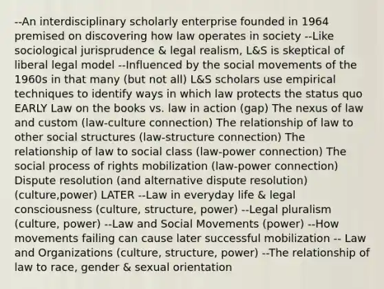 --An interdisciplinary scholarly enterprise founded in 1964 premised on discovering how law operates in society --Like sociological jurisprudence & legal realism, L&S is skeptical of liberal legal model --Influenced by the social movements of the 1960s in that many (but not all) L&S scholars use empirical techniques to identify ways in which law protects the status quo EARLY Law on the books vs. law in action (gap) The nexus of law and custom (law-culture connection) The relationship of law to other social structures (law-structure connection) The relationship of law to social class (law-power connection) The social process of rights mobilization (law-power connection) Dispute resolution (and alternative dispute resolution) (culture,power) LATER --Law in everyday life & legal consciousness (culture, structure, power) --Legal pluralism (culture, power) --Law and Social Movements (power) --How movements failing can cause later successful mobilization -- Law and Organizations (culture, structure, power) --The relationship of law to race, gender & sexual orientation