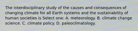 The interdisciplinary study of the causes and consequences of changing climate for all Earth systems and the sustainability of human societies is Select one: A. meteorology. B. climate change science. C. climate policy. D. paleoclimatology.