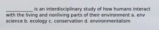 ____________ is an interdisciplinary study of how humans interact with the living and nonliving parts of their environment a. env science b. ecology c. conservation d. environmentalism