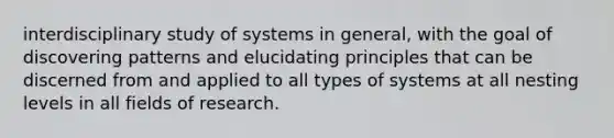 interdisciplinary study of systems in general, with the goal of discovering patterns and elucidating principles that can be discerned from and applied to all types of systems at all nesting levels in all fields of research.