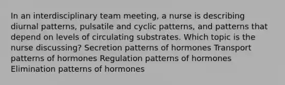 In an interdisciplinary team meeting, a nurse is describing diurnal patterns, pulsatile and cyclic patterns, and patterns that depend on levels of circulating substrates. Which topic is the nurse discussing? Secretion patterns of hormones Transport patterns of hormones Regulation patterns of hormones Elimination patterns of hormones