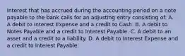 Interest that has accrued during the accounting period on a note payable to the bank calls for an adjusting entry consisting of: A. A debit to Interest Expense and a credit to Cash. B. A debit to Notes Payable and a credit to Interest Payable. C. A debit to an asset and a credit to a liability. D. A debit to Interest Expense and a credit to Interest Payable.