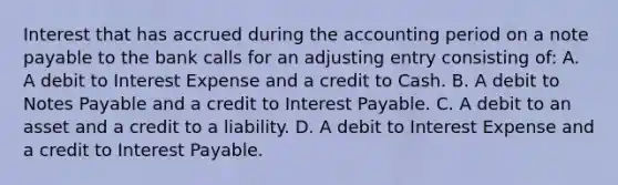 Interest that has accrued during the accounting period on a note payable to the bank calls for an adjusting entry consisting of: A. A debit to Interest Expense and a credit to Cash. B. A debit to Notes Payable and a credit to Interest Payable. C. A debit to an asset and a credit to a liability. D. A debit to Interest Expense and a credit to Interest Payable.