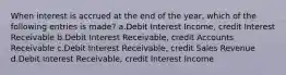 When interest is accrued at the end of the year, which of the following entries is made? a.Debit Interest Income, credit Interest Receivable b.Debit Interest Receivable, credit Accounts Receivable c.Debit Interest Receivable, credit Sales Revenue d.Debit Interest Receivable, credit Interest Income