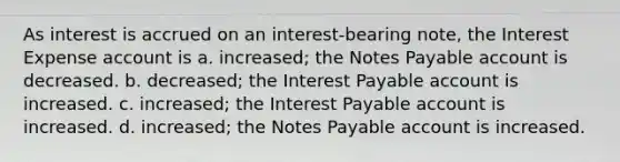 As interest is accrued on an interest-bearing note, the Interest Expense account is a. increased; the Notes Payable account is decreased. b. decreased; the Interest Payable account is increased. c. increased; the Interest Payable account is increased. d. increased; the Notes Payable account is increased.