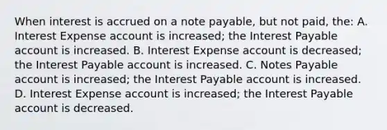 When interest is accrued on a note payable, but not paid, the: A. Interest Expense account is increased; the Interest Payable account is increased. B. Interest Expense account is decreased; the Interest Payable account is increased. C. Notes Payable account is increased; the Interest Payable account is increased. D. Interest Expense account is increased; the Interest Payable account is decreased.