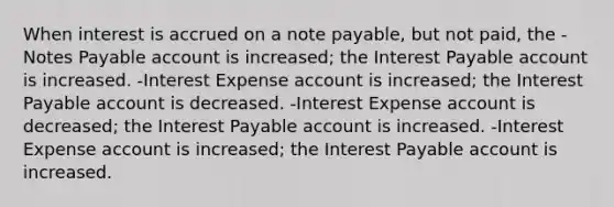 When interest is accrued on a note payable, but not paid, the -Notes Payable account is increased; the Interest Payable account is increased. -Interest Expense account is increased; the Interest Payable account is decreased. -Interest Expense account is decreased; the Interest Payable account is increased. -Interest Expense account is increased; the Interest Payable account is increased.