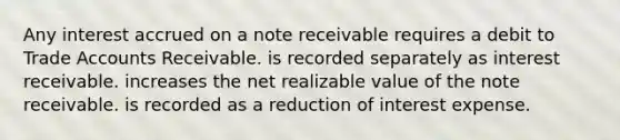 Any interest accrued on a note receivable requires a debit to Trade Accounts Receivable. is recorded separately as interest receivable. increases the net realizable value of the note receivable. is recorded as a reduction of interest expense.