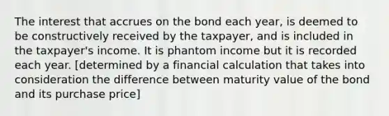 The interest that accrues on the bond each year, is deemed to be constructively received by the taxpayer, and is included in the taxpayer's income. It is phantom income but it is recorded each year. [determined by a financial calculation that takes into consideration the difference between maturity value of the bond and its purchase price]