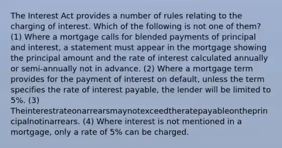 The Interest Act provides a number of rules relating to the charging of interest. Which of the following is not one of them? (1) Where a mortgage calls for blended payments of principal and interest, a statement must appear in the mortgage showing the principal amount and the rate of interest calculated annually or semi-annually not in advance. (2) Where a mortgage term provides for the payment of interest on default, unless the term specifies the rate of interest payable, the lender will be limited to 5%. (3) Theinterestrateonarrearsmaynotexceedtheratepayableontheprincipalnotinarrears. (4) Where interest is not mentioned in a mortgage, only a rate of 5% can be charged.