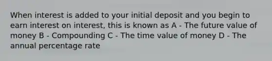 When interest is added to your initial deposit and you begin to earn interest on interest, this is known as A - The future value of money B - Compounding C - The time value of money D - The annual percentage rate