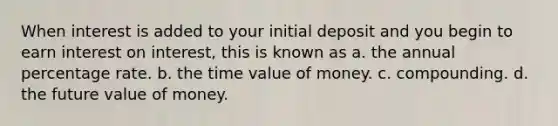 When interest is added to your initial deposit and you begin to earn interest on interest, this is known as a. the annual percentage rate. b. the time value of money. c. compounding. d. the future value of money.