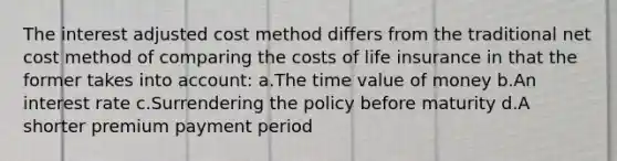 The interest adjusted cost method differs from the traditional net cost method of comparing the costs of life insurance in that the former takes into account: a.The time value of money b.An interest rate c.Surrendering the policy before maturity d.A shorter premium payment period