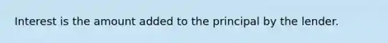 Interest is the amount added to the principal by the lender.