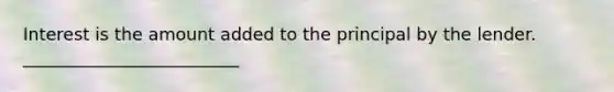 Interest is the amount added to the principal by the lender. _________________________