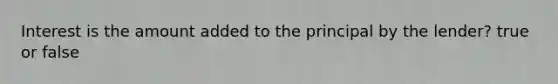 Interest is the amount added to the principal by the lender? true or false