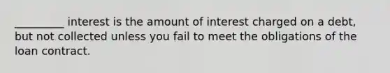 _________ interest is the amount of interest charged on a debt, but not collected unless you fail to meet the obligations of the loan contract.