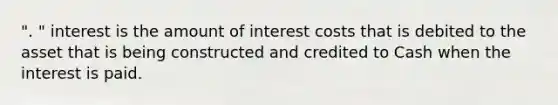 ". " interest is the amount of interest costs that is debited to the asset that is being constructed and credited to Cash when the interest is paid.