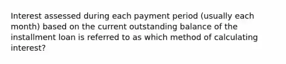 Interest assessed during each payment period (usually each month) based on the current outstanding balance of the installment loan is referred to as which method of calculating interest?