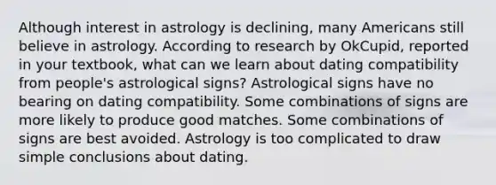 Although interest in astrology is declining, many Americans still believe in astrology. According to research by OkCupid, reported in your textbook, what can we learn about dating compatibility from people's astrological signs? Astrological signs have no bearing on dating compatibility. Some combinations of signs are more likely to produce good matches. Some combinations of signs are best avoided. Astrology is too complicated to draw simple conclusions about dating.