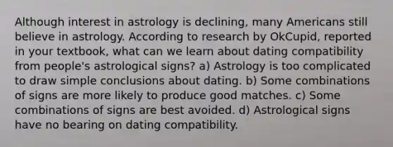 Although interest in astrology is declining, many Americans still believe in astrology. According to research by OkCupid, reported in your textbook, what can we learn about dating compatibility from people's astrological signs? a) Astrology is too complicated to draw simple conclusions about dating. b) Some combinations of signs are more likely to produce good matches. c) Some combinations of signs are best avoided. d) Astrological signs have no bearing on dating compatibility.