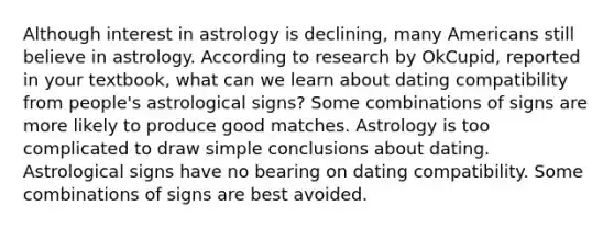 Although interest in astrology is declining, many Americans still believe in astrology. According to research by OkCupid, reported in your textbook, what can we learn about dating compatibility from people's astrological signs? Some combinations of signs are more likely to produce good matches. Astrology is too complicated to draw simple conclusions about dating. Astrological signs have no bearing on dating compatibility. Some combinations of signs are best avoided.