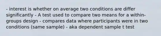 - interest is whether on average two conditions are differ significantly - A test used to compare two means for a within-groups design - compares data where participants were in two conditions (same sample) - aka dependent sample t test