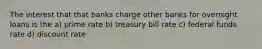 The interest that that banks charge other banks for overnight loans is the a) prime rate b) treasury bill rate c) federal funds rate d) discount rate