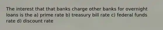 The interest that that banks charge other banks for overnight loans is the a) prime rate b) treasury bill rate c) federal funds rate d) discount rate