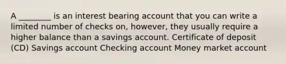 A ________ is an interest bearing account that you can write a limited number of checks on, however, they usually require a higher balance than a savings account. Certificate of deposit (CD) Savings account Checking account Money market account