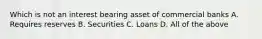 Which is not an interest bearing asset of commercial banks A. Requires reserves B. Securities C. Loans D. All of the above