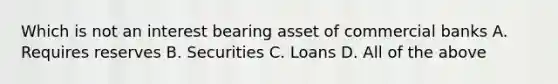 Which is not an interest bearing asset of commercial banks A. Requires reserves B. Securities C. Loans D. All of the above