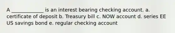 A _____________ is an interest bearing checking account. a. certificate of deposit b. Treasury bill c. NOW account d. series EE US savings bond e. regular checking account