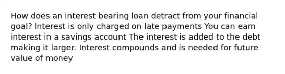 How does an interest bearing loan detract from your financial goal? Interest is only charged on late payments You can earn interest in a savings account The interest is added to the debt making it larger. Interest compounds and is needed for future value of money