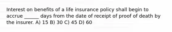 Interest on benefits of a life insurance policy shall begin to accrue ______ days from the date of receipt of proof of death by the insurer. A) 15 B) 30 C) 45 D) 60