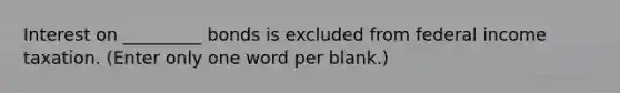 Interest on _________ bonds is excluded from federal income taxation. (Enter only one word per blank.)