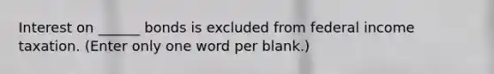 Interest on ______ bonds is excluded from federal income taxation. (Enter only one word per blank.)