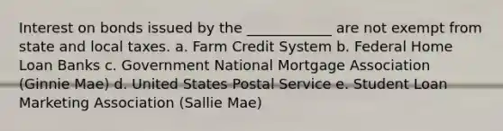 Interest on bonds issued by the ____________ are not exempt from state and local taxes. a. Farm Credit System b. Federal Home Loan Banks c. Government National Mortgage Association (Ginnie Mae) d. United States Postal Service e. Student Loan Marketing Association (Sallie Mae)