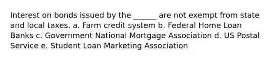 Interest on bonds issued by the ______ are not exempt from state and local taxes. a. Farm credit system b. Federal Home Loan Banks c. Government National Mortgage Association d. US Postal Service e. Student Loan Marketing Association