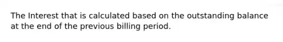 The Interest that is calculated based on the outstanding balance at the end of the previous billing period.