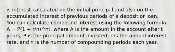 is interest calculated on the initial principal and also on the accumulated interest of previous periods of a deposit or loan. You can calculate compound interest using the following formula A = P(1 + r/n)^nt, where A is the amount in the account after t years, P is the principal amount invested, r is the annual interest rate, and n is the number of compounding periods each year.